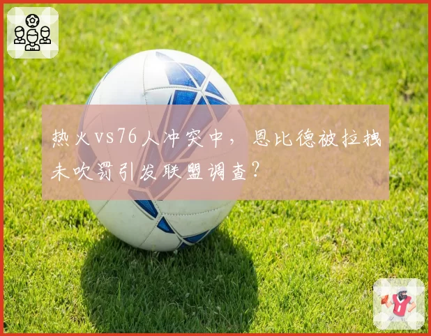 热火vs76人冲突中,恩比德被拉拽未吹罚引发联盟调查?