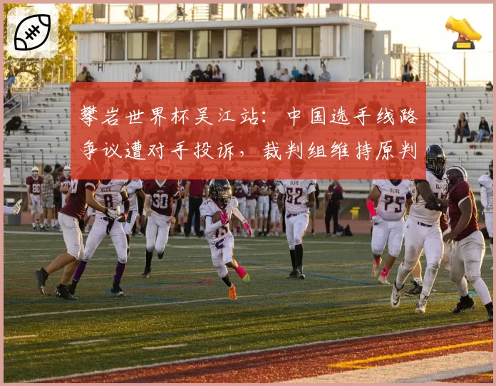 攀岩世界杯吴江站：中国选手线路争议遭对手投诉，裁判组维持原判