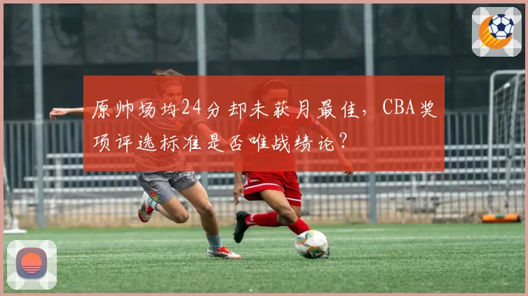 原帅场均24分却未获月最佳,CBA奖项评选标准是否唯战绩论?