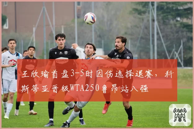 王欣瑜首盘3-5时因伤选择退赛，科斯蒂亚晋级WTA250鲁昂站八强