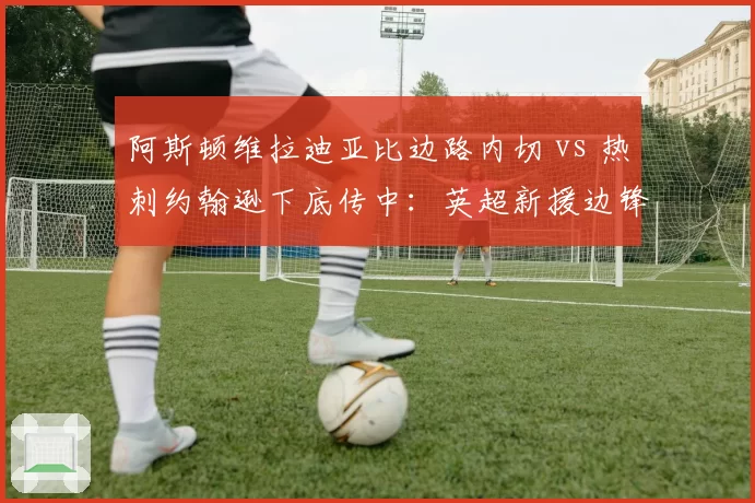 阿斯顿维拉迪亚比边路内切 vs 热刺约翰逊下底传中：英超新援边锋打法适应度对比