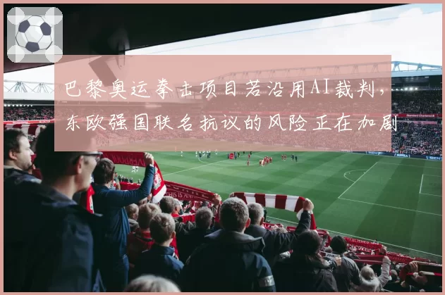 巴黎奥运拳击项目若沿用AI裁判,东欧强国联名抗议的风险正在加剧