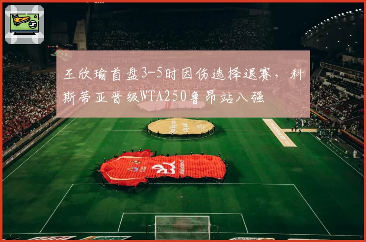 王欣瑜首盘3-5时因伤选择退赛，科斯蒂亚晋级WTA250鲁昂站八强