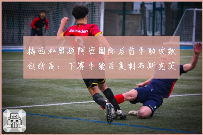 梅西加盟迈阿密国际后首季助攻数创新高,下赛季能否复制布斯克茨连线奇迹?