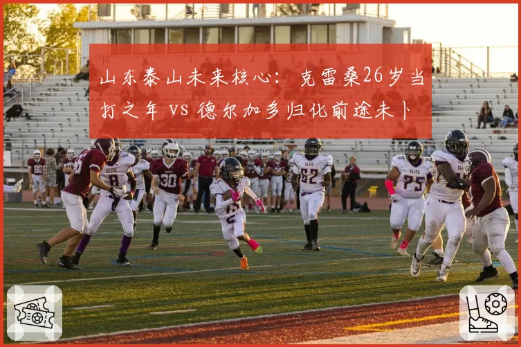 山东泰山未来核心:克雷桑26岁当打之年 vs 德尔加多归化前途未卜