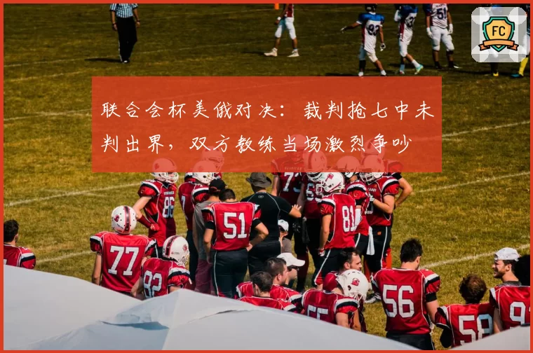 联合会杯美俄对决:裁判抢七中未判出界,双方教练当场激烈争吵