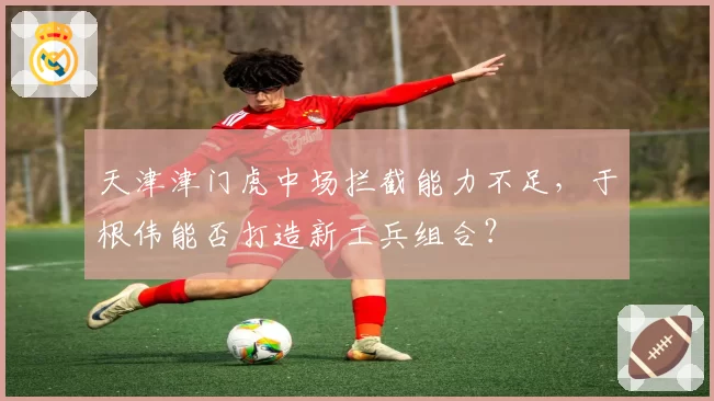 天津津门虎中场拦截能力不足,于根伟能否打造新工兵组合?