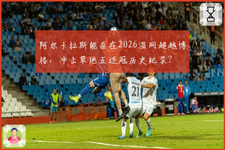阿尔卡拉斯能否在2026温网超越博格,冲击草地五连冠历史纪录?