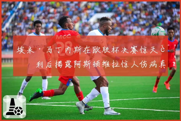 埃米·马丁内斯在欧联杯决赛惊天胜利后揭露阿斯顿维拉惊人伤病真相