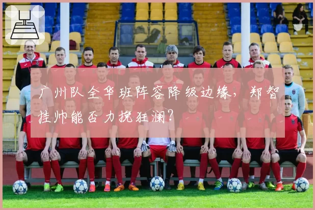 广州队全华班阵容降级边缘,郑智挂帅能否力挽狂澜?