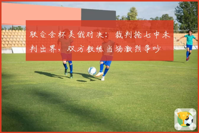 联合会杯美俄对决:裁判抢七中未判出界,双方教练当场激烈争吵