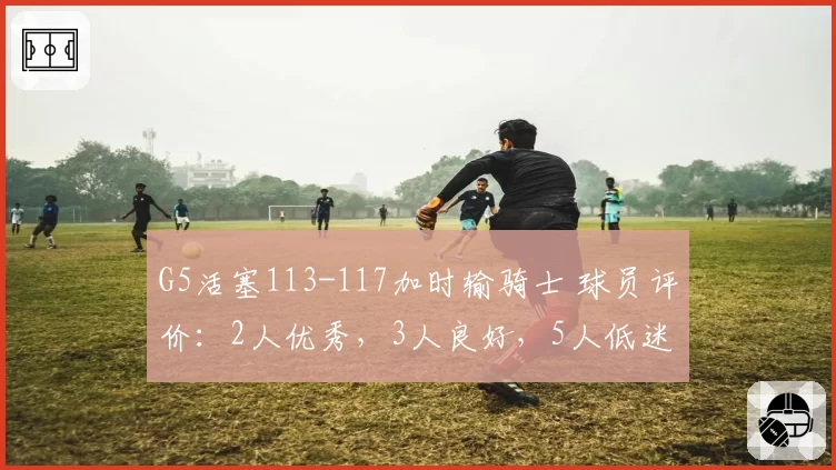 G5活塞113-117加时输骑士 球员评价：2人优秀，3人良好，5人低迷