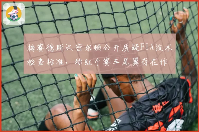 梅赛德斯汉密尔顿公开质疑FIA技术检查标准,称红牛赛车尾翼存在作弊嫌疑