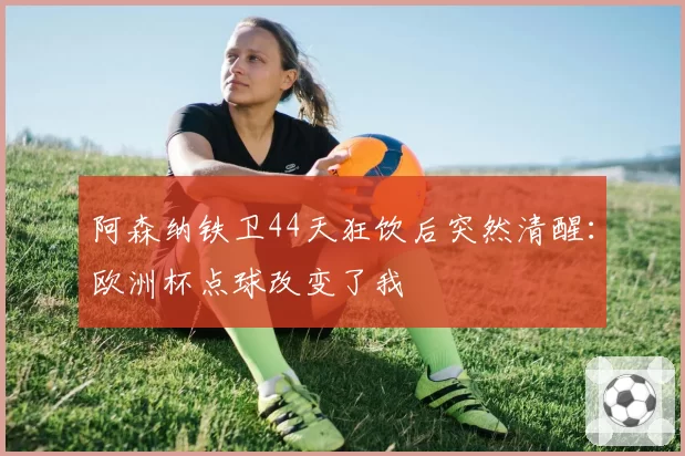 阿森纳铁卫44天狂饮后突然清醒:欧洲杯点球改变了我