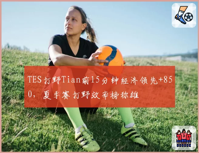 TES打野Tian前15分钟经济领先+850,夏季赛打野效率榜称雄
