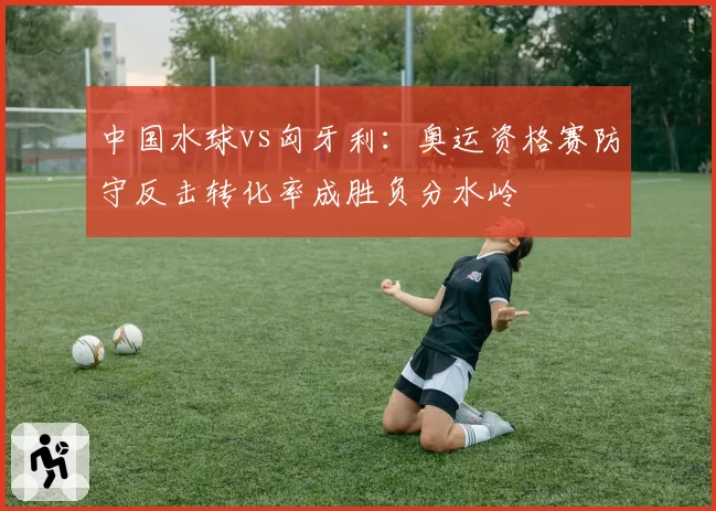 中国水球vs匈牙利：奥运资格赛防守反击转化率成胜负分水岭