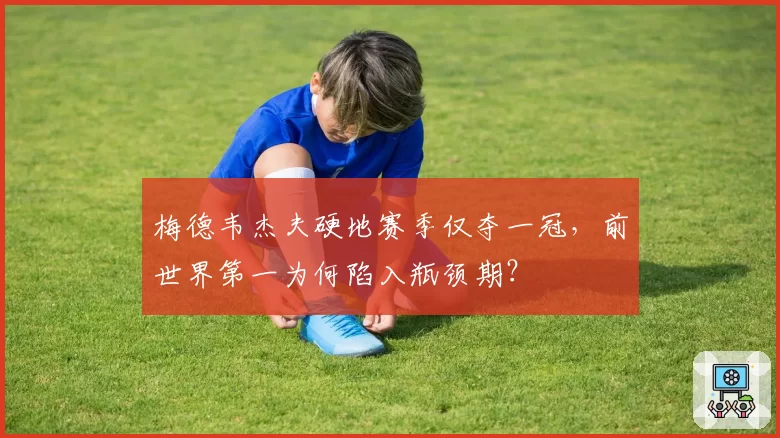 梅德韦杰夫硬地赛季仅夺一冠,前世界第一为何陷入瓶颈期?