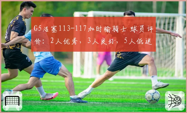 G5活塞113-117加时输骑士 球员评价：2人优秀，3人良好，5人低迷