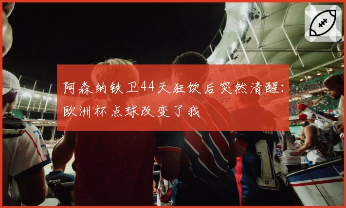 阿森纳铁卫44天狂饮后突然清醒:欧洲杯点球改变了我