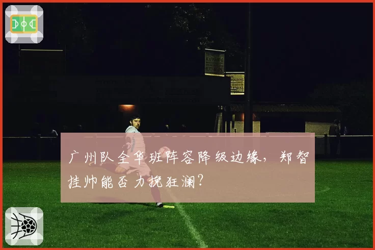 广州队全华班阵容降级边缘,郑智挂帅能否力挽狂澜?