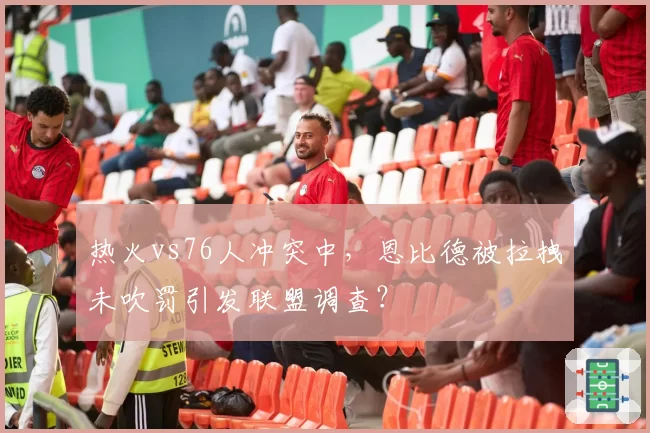 热火vs76人冲突中,恩比德被拉拽未吹罚引发联盟调查?