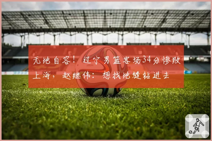 无地自容！辽宁男篮客场34分惨败上海，赵继伟：想找地缝钻进去