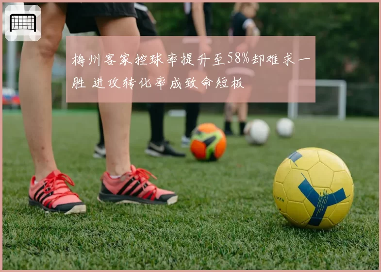 梅州客家控球率提升至58%却难求一胜 进攻转化率成致命短板