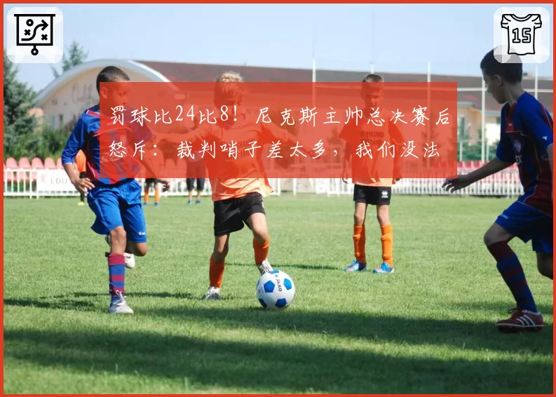 罚球比24比8!尼克斯主帅总决赛后怒斥:裁判哨子差太多,我们没法赢