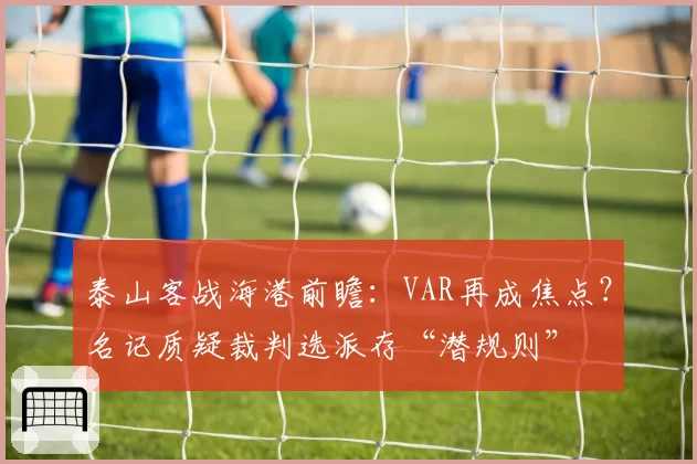 泰山客战海港前瞻：VAR再成焦点？名记质疑裁判选派存“潜规则”
