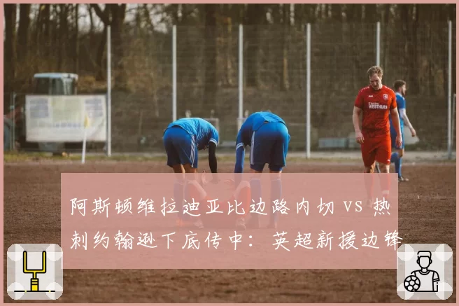 阿斯顿维拉迪亚比边路内切 vs 热刺约翰逊下底传中：英超新援边锋打法适应度对比