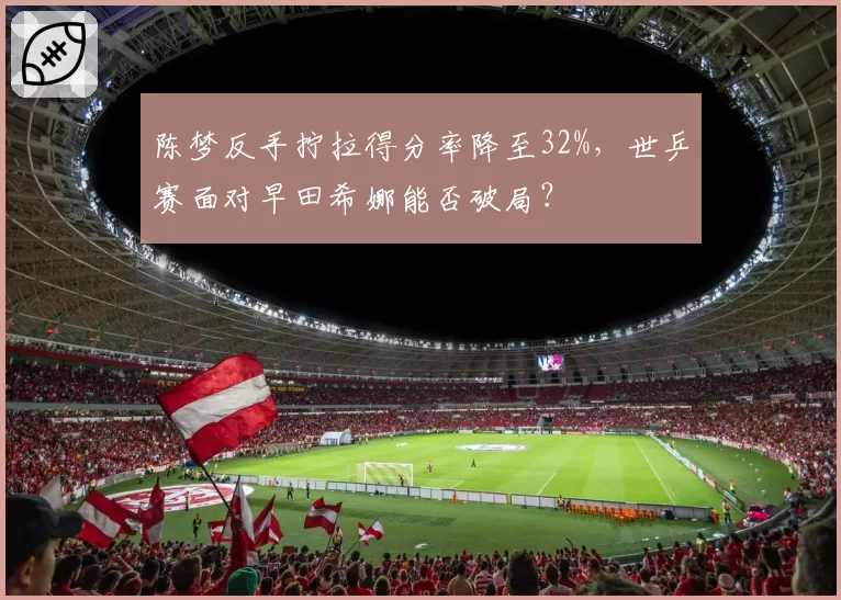 陈梦反手拧拉得分率降至32%,世乒赛面对早田希娜能否破局?