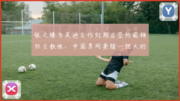 张之臻与吴迪合作到期后签约前锦织圭教练，中国男网要赌一把大的？