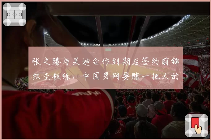 张之臻与吴迪合作到期后签约前锦织圭教练，中国男网要赌一把大的？