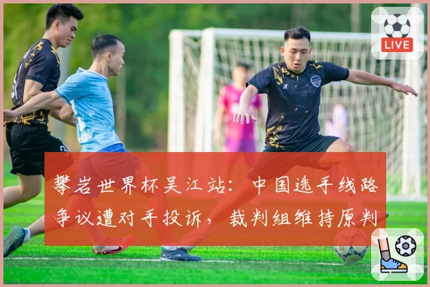 攀岩世界杯吴江站：中国选手线路争议遭对手投诉，裁判组维持原判