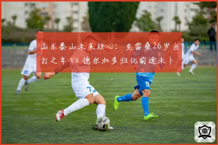 山东泰山未来核心：克雷桑26岁当打之年 vs 德尔加多归化前途未卜