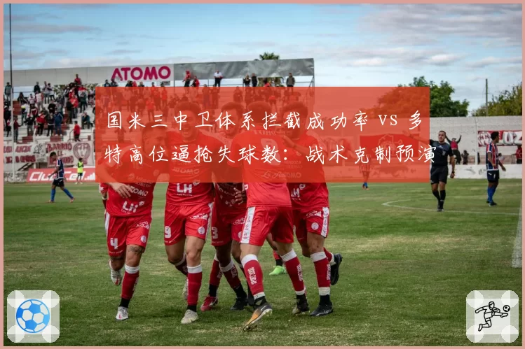 国米三中卫体系拦截成功率 vs 多特高位逼抢失球数:战术克制预演