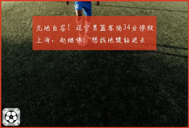 无地自容！辽宁男篮客场34分惨败上海，赵继伟：想找地缝钻进去