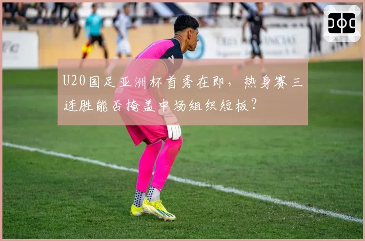 U20国足亚洲杯首秀在即，热身赛三连胜能否掩盖中场组织短板？