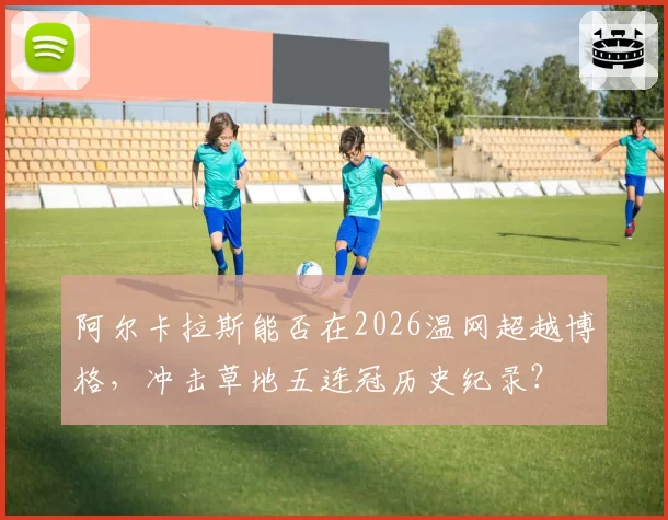 阿尔卡拉斯能否在2026温网超越博格,冲击草地五连冠历史纪录?