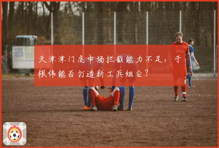 天津津门虎中场拦截能力不足,于根伟能否打造新工兵组合?