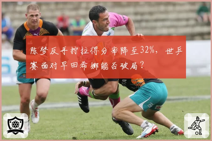 陈梦反手拧拉得分率降至32%,世乒赛面对早田希娜能否破局?
